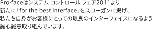 Pro-faceはシステム コントロール フェア2011より新たに「for the best interface」をスローガンに掲げ、私たち自身がお客様にとっての最良のインターフェイスになるよう誠心誠意取り組んでいます。