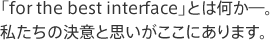 「for the best interface」とは何か―。私たちの決意と思いがここにあります。