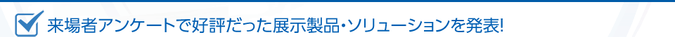 来場者アンケートで好評だった展示製品・ソリューションを発表！
