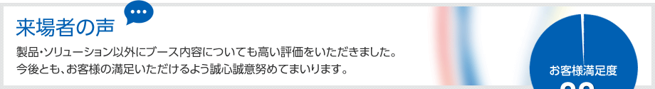 来場者の声
製品・ソリューション以外にブース内容についても高い評価をいただきました。
今後とも、お客様の満足いただけるよう誠心誠意努めてまいります。