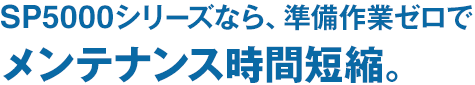 SP5000シリーズなら、準備作業ゼロでメンテナンス時間短縮。