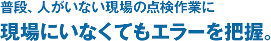 普段、人がいない現場の点検作業に現場にいなくてもエラーを把握。