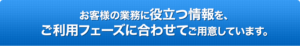 お客様の業務に役立つ情報を、ご利用フェーズに合わせてご用意しました。