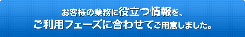 お客様の業務に役立つ情報を、ご利用フェーズに合わせてご用意しました。