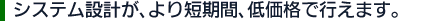 システム設計が、より短期間、低価格で行えます。