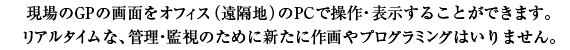 現場のGPの画面をオフィス（遠隔地）のPSで操作・表示することができます。リアルタイムな、管理・漢詩のために新たに作画やプログラミングはいりません。